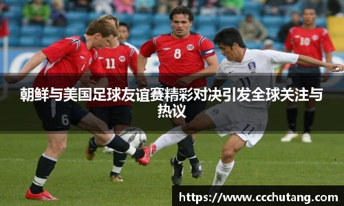 朝鲜与美国足球友谊赛精彩对决引发全球关注与热议